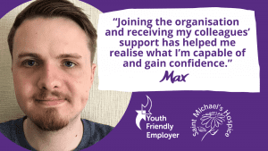 Photo of Max with quote: “Joining the organisation and receiving my colleagues’ support has helped me realise what I’m capable of and gain confidence.” 
